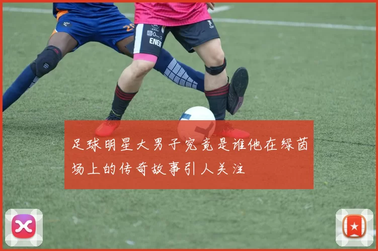 足球明星大男子究竟是谁他在绿茵场上的传奇故事引人关注