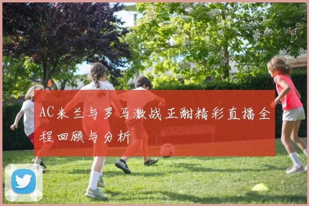 AC米兰与罗马激战正酣精彩直播全程回顾与分析