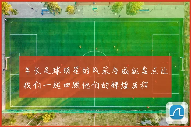 年长足球明星的风采与成就盘点让我们一起回顾他们的辉煌历程