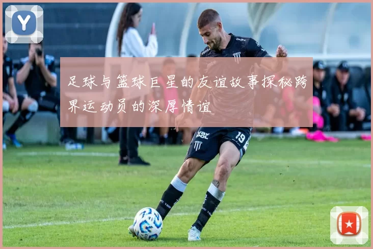 足球与篮球巨星的友谊故事探秘跨界运动员的深厚情谊