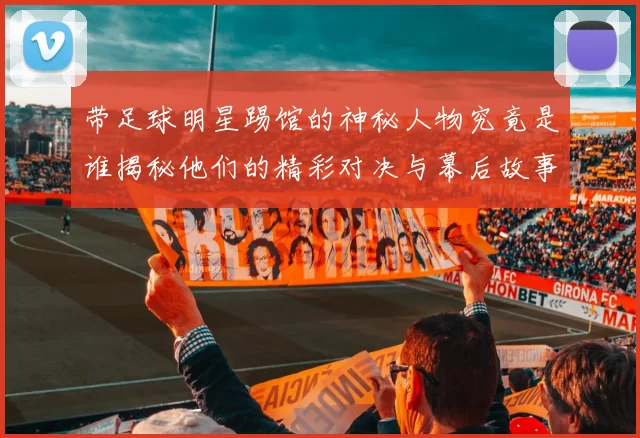 带足球明星踢馆的神秘人物究竟是谁揭秘他们的精彩对决与幕后故事