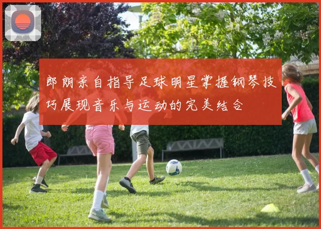 郎朗亲自指导足球明星掌握钢琴技巧展现音乐与运动的完美结合