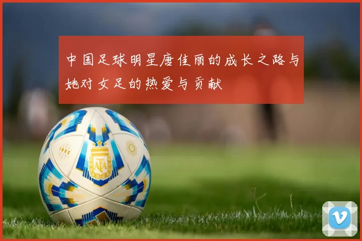 中国足球明星唐佳丽的成长之路与她对女足的热爱与贡献