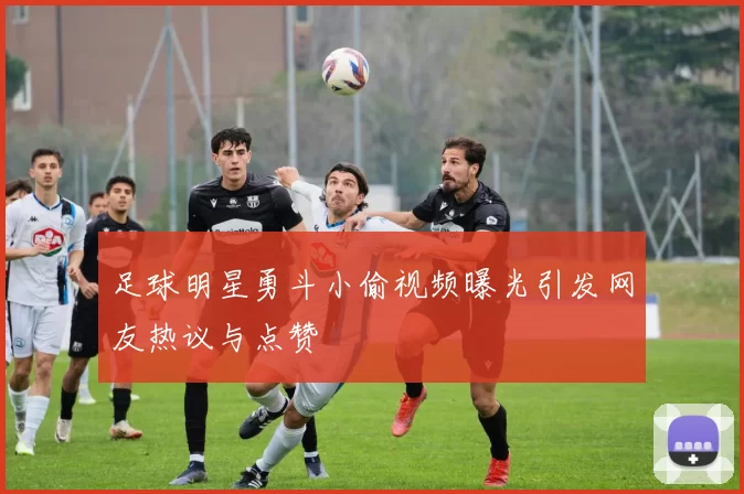 足球明星勇斗小偷视频曝光引发网友热议与点赞