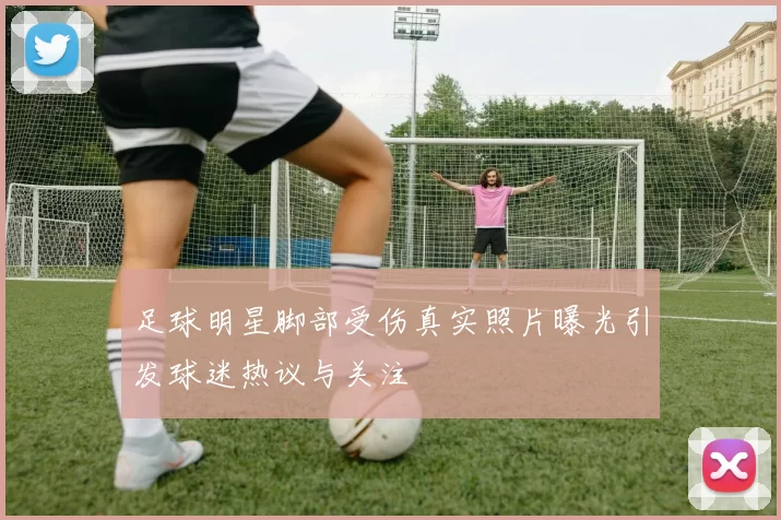 足球明星脚部受伤真实照片曝光引发球迷热议与关注