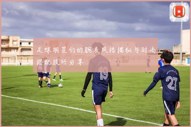 足球明星们的腕表风格揭秘与时尚搭配技巧分享