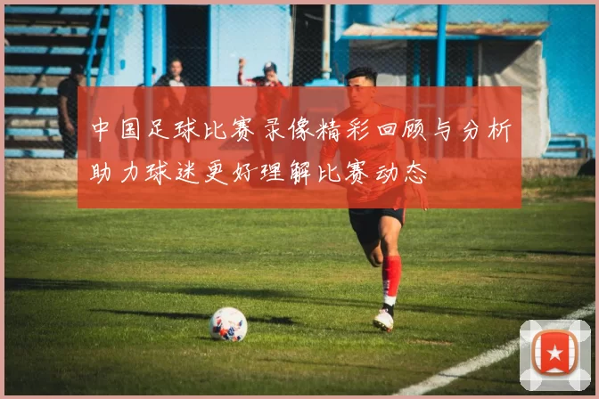 中国足球比赛录像精彩回顾与分析助力球迷更好理解比赛动态