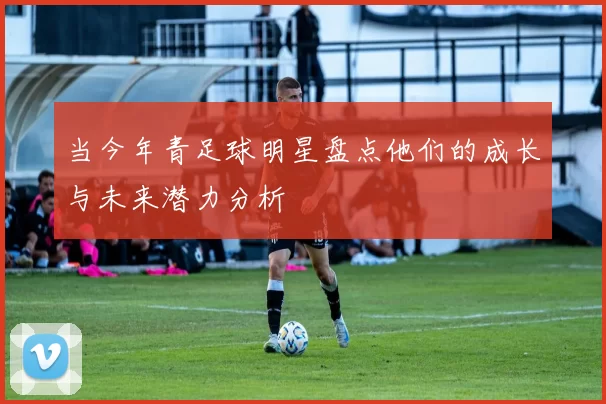 当今年青足球明星盘点他们的成长与未来潜力分析