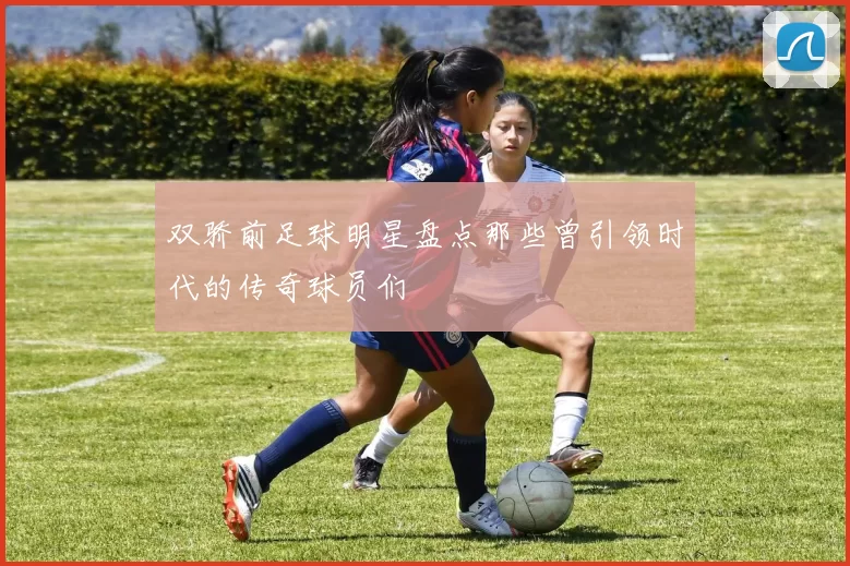 双骄前足球明星盘点那些曾引领时代的传奇球员们