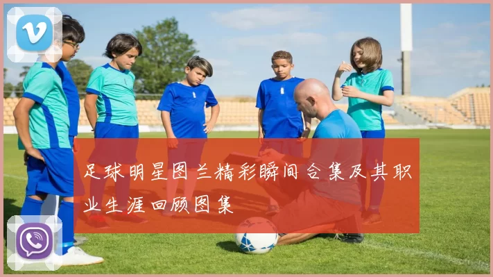 足球明星图兰精彩瞬间合集及其职业生涯回顾图集