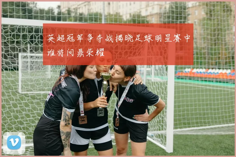 英超冠军争夺战揭晓足球明星赛中谁将问鼎荣耀
