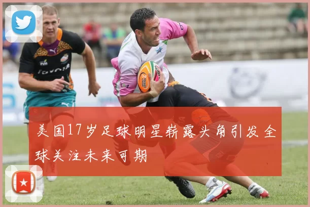 美国17岁足球明星崭露头角引发全球关注未来可期