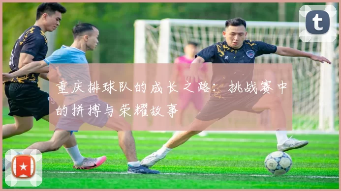 重庆排球队的成长之路：挑战赛中的拼搏与荣耀故事