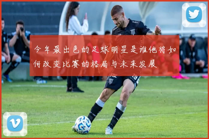 今年最出色的足球明星是谁他将如何改变比赛的格局与未来发展