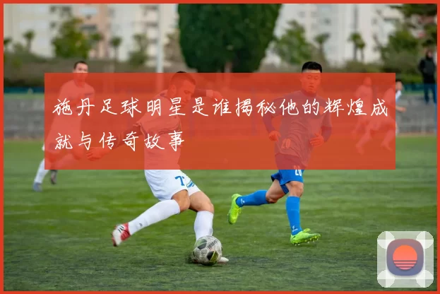 施丹足球明星是谁揭秘他的辉煌成就与传奇故事