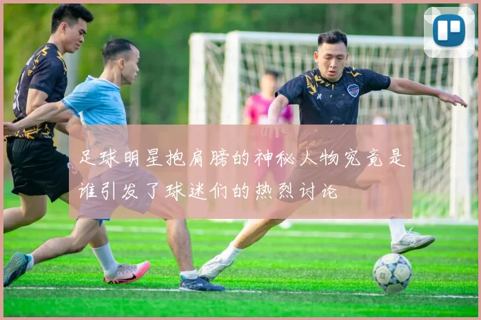 足球明星抱肩膀的神秘人物究竟是谁引发了球迷们的热烈讨论