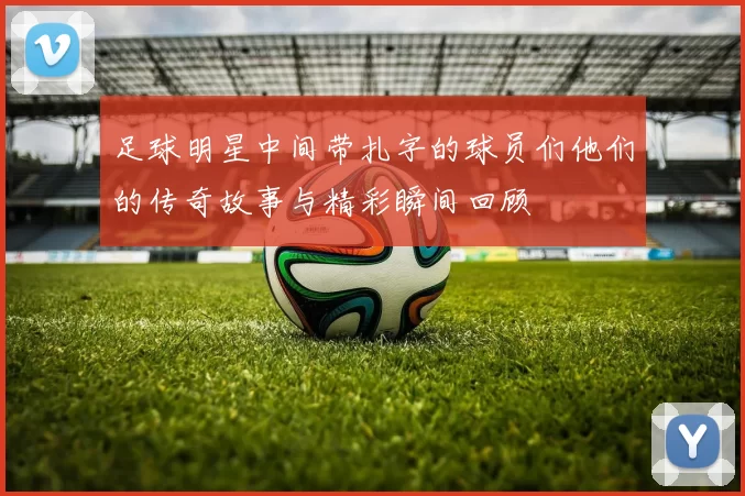 足球明星中间带扎字的球员们他们的传奇故事与精彩瞬间回顾