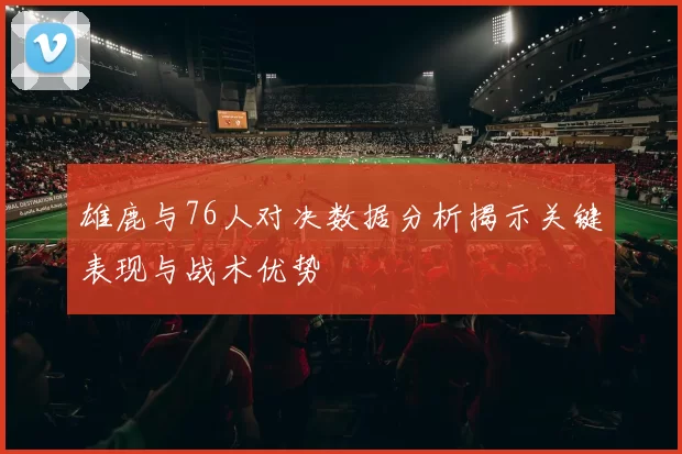 雄鹿与76人对决数据分析揭示关键表现与战术优势