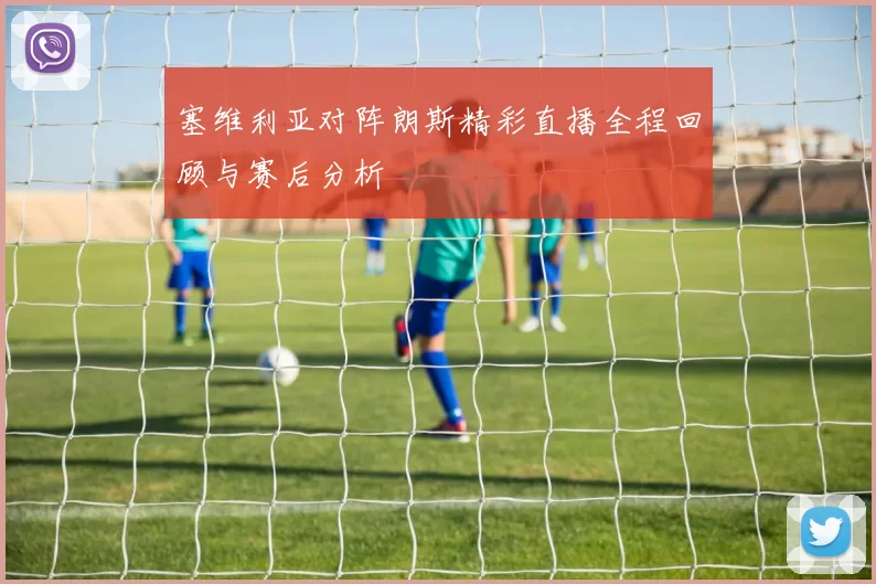 塞维利亚对阵朗斯精彩直播全程回顾与赛后分析