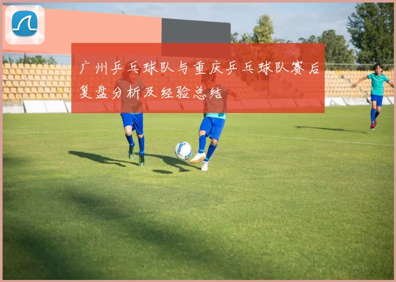 广州乒乓球队与重庆乒乓球队赛后复盘分析及经验总结