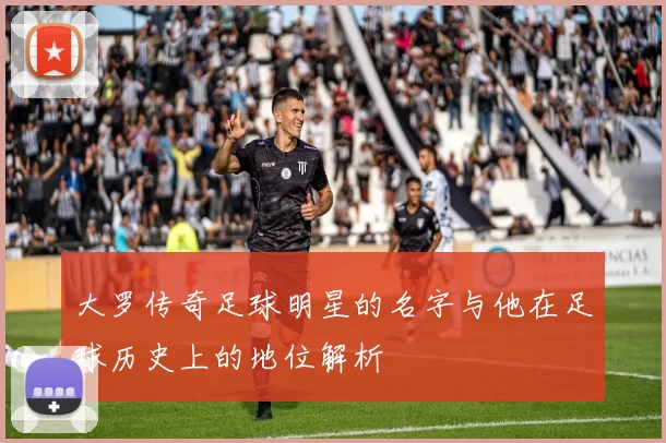 大罗传奇足球明星的名字与他在足球历史上的地位解析