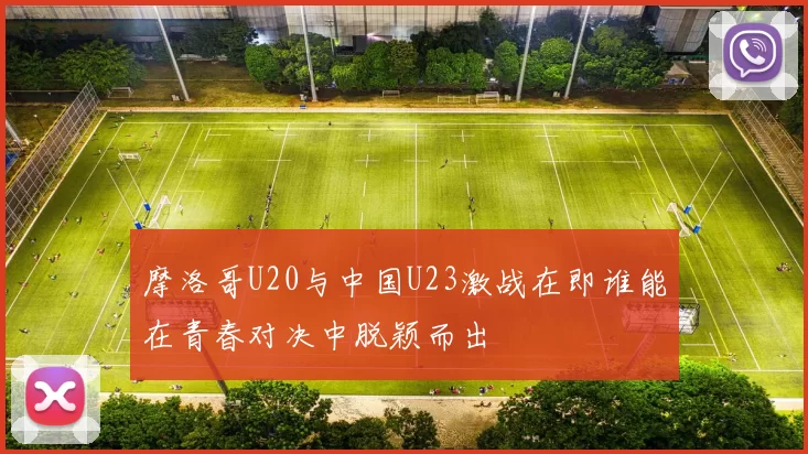 摩洛哥U20与中国U23激战在即谁能在青春对决中脱颖而出
