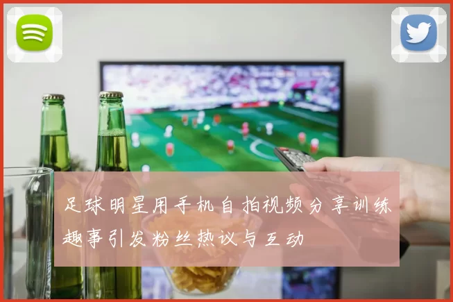 足球明星用手机自拍视频分享训练趣事引发粉丝热议与互动