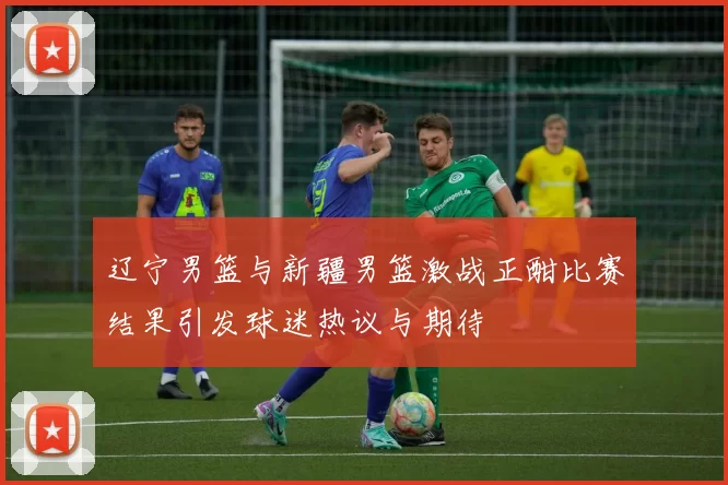 辽宁男篮与新疆男篮激战正酣比赛结果引发球迷热议与期待
