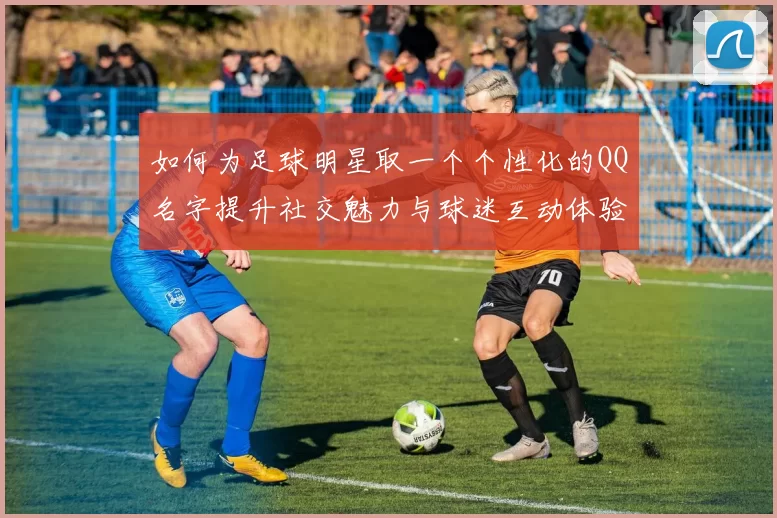 如何为足球明星取一个个性化的QQ名字提升社交魅力与球迷互动体验