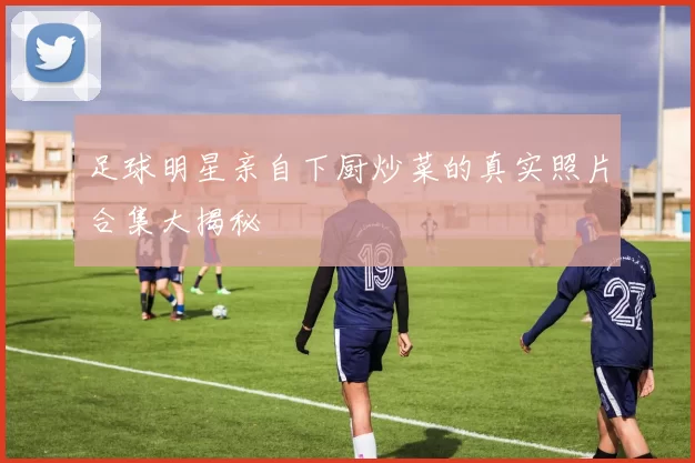 足球明星亲自下厨炒菜的真实照片合集大揭秘