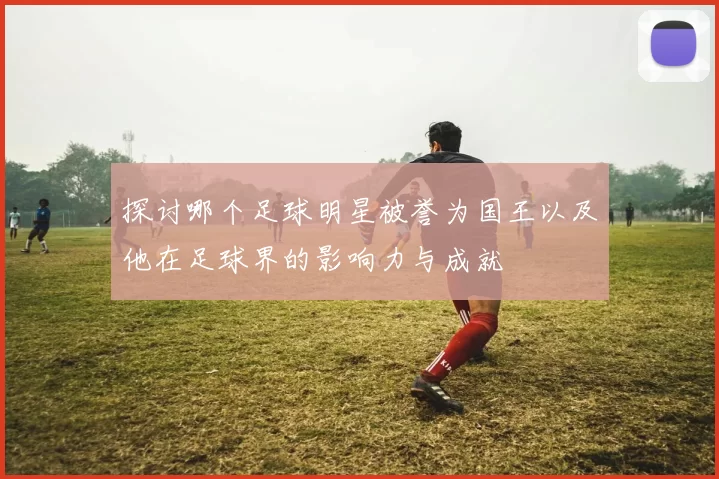 探讨哪个足球明星被誉为国王以及他在足球界的影响力与成就